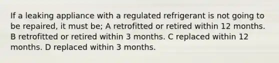 If a leaking appliance with a regulated refrigerant is not going to be repaired, it must be; A retrofitted or retired within 12 months. B retrofitted or retired within 3 months. C replaced within 12 months. D replaced within 3 months.