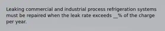 Leaking commercial and industrial process refrigeration systems must be repaired when the leak rate exceeds __% of the charge per year.