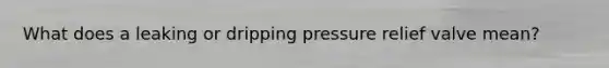 What does a leaking or dripping pressure relief valve mean?