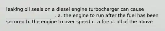 leaking oil seals on a diesel engine turbocharger can cause _____________________. a. the engine to run after the fuel has been secured b. the engine to over speed c. a fire d. all of the above