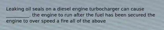 Leaking oil seals on a diesel engine turbocharger can cause __________. the engine to run after the fuel has been secured the engine to over speed a fire all of the above