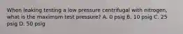 When leaking testing a low pressure centrifugal with nitrogen, what is the maximum test pressure? A. 0 psig B. 10 psig C. 25 psig D. 50 psig