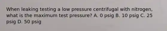 When leaking testing a low pressure centrifugal with nitrogen, what is the maximum test pressure? A. 0 psig B. 10 psig C. 25 psig D. 50 psig