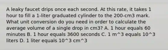 A leaky faucet drips once each second. At this rate, it takes 1 hour to fill a 1-liter graduated cylinder to the 200-cm3 mark. What unit conversion do you need in order to calculate the average volume of a single drop in cm3? A. 1 hour equals 60 minutes B. 1 hour equals 3600 seconds C. 1 m^3 equals 10^3 liters D. 1 liter equals 10^3 cm^3