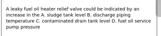 A leaky fuel oil heater relief valve could be indicated by an increase in the A. sludge tank level B. discharge piping temperature C. contaminated drain tank level D. fuel oil service pump pressure