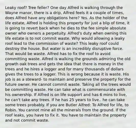 Leaky roof? Tree feller? One day Alfred is walking through the Wayne manor, there is a drip, Alfred feels it a couple of times, does Alfred have any obligations here? Yes. As the holder of the life estate, Alfred is holding this property for just a blip of time, it is going to revert back when he dies to the fee simple absolute owner who owners a perpetuity. Alfred's duty when owning this life estate is to not commit waste. Why would allowing a leaky roof lead to the commission of waste? This leaky roof could destroy the house. But water is an incredibly disruptive force. That would be waste. Alfred has to fix the roof to avoid committing waste. Alfred is walking the grounds admiring the old growth oak trees and gets the idea that there is money in the trees and he hires a logger and for many thousands of dollars gives the trees to a logger. This is wrong because it is waste. His job is as a steward- to maintain and preserve the property for the future owner. He cannot commit waste. Taking all the trees would be committing waste. He can take what is commensurate with his ownership. If Alfred is on life support and has 6 mins to live, he can't take any trees. If he has 25 years to live.. he can take some trees probably. If you are Butler Alfred: To Alfred for life, to Robin. You cannot mine all the minerals from the ground. If the roof leaks, you have to fix it. You have to maintain the property and not commit waste.