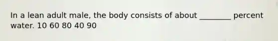 In a lean adult male, the body consists of about ________ percent water. 10 60 80 40 90