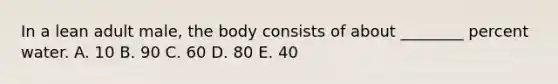 In a lean adult male, the body consists of about ________ percent water. A. 10 B. 90 C. 60 D. 80 E. 40