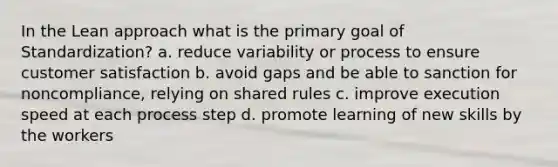 In the Lean approach what is the primary goal of Standardization? a. reduce variability or process to ensure customer satisfaction b. avoid gaps and be able to sanction for noncompliance, relying on shared rules c. improve execution speed at each process step d. promote learning of new skills by the workers