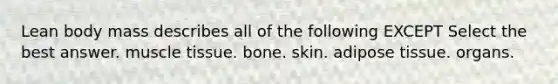 Lean body mass describes all of the following EXCEPT Select the best answer. <a href='https://www.questionai.com/knowledge/kMDq0yZc0j-muscle-tissue' class='anchor-knowledge'>muscle tissue</a>. bone. skin. adipose tissue. organs.