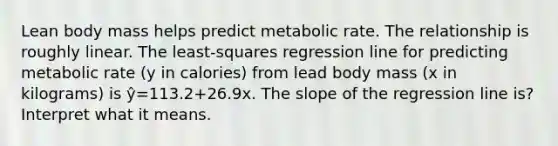 Lean body mass helps predict metabolic rate. The relationship is roughly linear. The least-squares regression line for predicting metabolic rate (y in calories) from lead body mass (x in kilograms) is ŷ=113.2+26.9x. The slope of the regression line is? Interpret what it means.