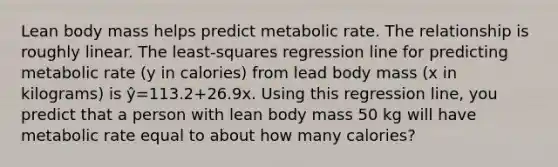 Lean body mass helps predict metabolic rate. The relationship is roughly linear. The least-squares regression line for predicting metabolic rate (y in calories) from lead body mass (x in kilograms) is ŷ=113.2+26.9x. Using this regression line, you predict that a person with lean body mass 50 kg will have metabolic rate equal to about how many calories?