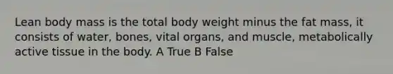 Lean body mass is the total body weight minus the fat mass, it consists of water, bones, vital organs, and muscle, metabolically active tissue in the body. A True B False