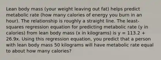 Lean body mass (your weight leaving out fat) helps predict metabolic rate (how many calories of energy you burn in an hour). The relationship is roughly a straight line. The least-squares regression equation for predicting metabolic rate (y in calories) from lean body mass (x in kilograms) is y = 113.2 + 26.9x. Using this regression equation, you predict that a person with lean body mass 50 kilograms will have metabolic rate equal to about how many calories?