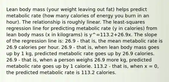 Lean body mass (your weight leaving out fat) helps predict metabolic rate (how many calories of energy you burn in an hour). The relationship is roughly linear. The least-squares regression line for predicting metabolic rate (y in calories) from lean body mass (x in kilograms) is y^=113.2+26.9x. The slope of the regression line is: 26.9 - that is, the mean metabolic rate is 26.9 calories per hour. 26.9 - that is, when lean body mass goes up by 1 kg, predicted metabolic rate goes up by 26.9 calories. 26.9 - that is, when a person weighs 26.9 more kg, predicted metabolic rate goes up by 1 calorie. 113.2 - that is, when x = 0, the predicted metabolic rate is 113.2 calories.