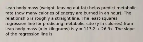 Lean body mass (weight, leaving out fat) helps predict metabolic rate (how many calories of energy are burned in an hour). The relationship is roughly a straight line. The least-squares regression line for predicting metabolic rate (y in calories) from lean body mass (x in kilograms) is y = 113.2 + 26.9x. The slope of the regression line is