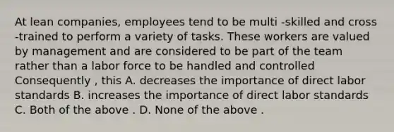 At lean companies, employees tend to be multi -skilled and cross -trained to perform a variety of tasks. These workers are valued by management and are considered to be part of the team rather than a labor force to be handled and controlled Consequently , this A. decreases the importance of direct labor standards B. increases the importance of direct labor standards C. Both of the above . D. None of the above .