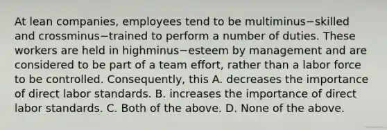 At lean​ companies, employees tend to be multiminus−skilled and crossminus−trained to perform a number of duties. These workers are held in highminus−esteem by management and are considered to be part of a team​ effort, rather than a labor force to be controlled.​ Consequently, this A. decreases the importance of direct labor standards. B. increases the importance of direct labor standards. C. Both of the above. D. None of the above.