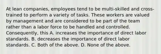 At lean​ companies, employees tend to be​ multi-skilled and​ cross-trained to perform a variety of tasks. These workers are valued by management and are considered to be part of the team rather than a labor force to be handled and controlled.​ Consequently, this A. increases the importance of direct labor standards. B. decreases the importance of direct labor standards. C. Both of the above. D. None of the above.