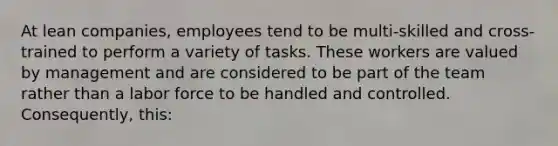 At lean​ companies, employees tend to be​ multi-skilled and​ cross-trained to perform a variety of tasks. These workers are valued by management and are considered to be part of the team rather than a labor force to be handled and controlled.​ Consequently, this: