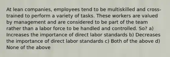 At lean companies, employees tend to be multiskilled and cross-trained to perform a variety of tasks. These workers are valued by management and are considered to be part of the team rather than a labor force to be handled and controlled. So? a) Increases the importance of direct labor standards b) Decreases the importance of direct labor standards c) Both of the above d) None of the above