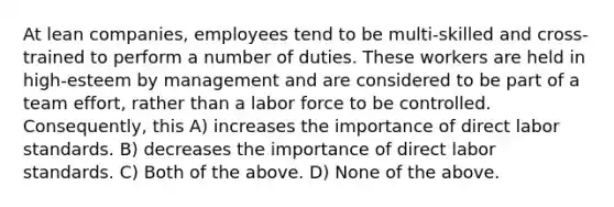 At lean companies, employees tend to be multi-skilled and cross-trained to perform a number of duties. These workers are held in high-esteem by management and are considered to be part of a team effort, rather than a labor force to be controlled. Consequently, this A) increases the importance of direct labor standards. B) decreases the importance of direct labor standards. C) Both of the above. D) None of the above.