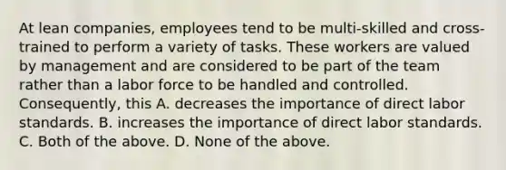 At lean​ companies, employees tend to be​ multi-skilled and​ cross-trained to perform a variety of tasks. These workers are valued by management and are considered to be part of the team rather than a labor force to be handled and controlled.​ Consequently, this A. decreases the importance of direct labor standards. B. increases the importance of direct labor standards. C. Both of the above. D. None of the above.