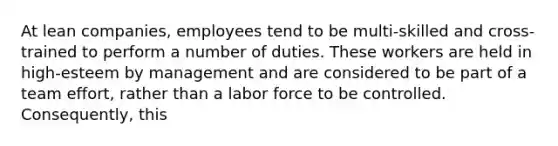 At lean companies, employees tend to be multi-skilled and cross-trained to perform a number of duties. These workers are held in high-esteem by management and are considered to be part of a team effort, rather than a labor force to be controlled. Consequently, this