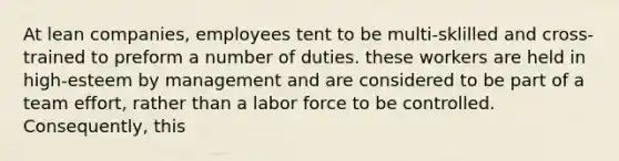 At lean companies, employees tent to be multi-sklilled and cross-trained to preform a number of duties. these workers are held in high-esteem by management and are considered to be part of a team effort, rather than a labor force to be controlled. Consequently, this