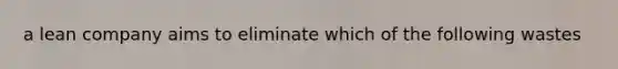 a lean company aims to eliminate which of the following wastes