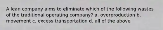 A lean company aims to eliminate which of the following wastes of the traditional operating company? a. overproduction b. movement c. excess transportation d. all of the above