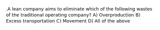 .A lean company aims to eliminate which of the following wastes of the traditional operating company? A) Overproduction B) Excess transportation C) Movement D) All of the above