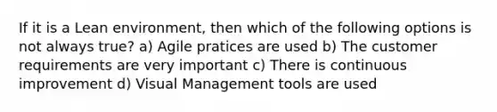 If it is a Lean environment, then which of the following options is not always true? a) Agile pratices are used b) The customer requirements are very important c) There is continuous improvement d) Visual Management tools are used