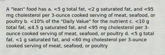 A "lean" food has a. <5 g total fat, <2 g saturated fat, and <95 mg cholesterol per 3-ounce cooked serving of meat, seafood, or poultry b. <10% of the "Daily Value" for the nutrient c. <10 g total fat, ≤4.5 g saturated fat, and <95 mg cholesterol per 3-ounce cooked serving of meat, seafood, or poultry d. <5 g total fat, <1 g saturated fat, and <60 mg cholesterol per 3-ounce cooked serving of meat, seafood, or poultry