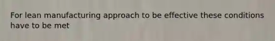 For lean manufacturing approach to be effective these conditions have to be met