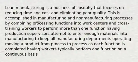 Lean manufacturing is a business philosophy that focuses on reducing time and cost and eliminating poor quality. This is accomplished in manufacturing and nonmanufacturing processes by combining processing functions into work centers and cross-training workers to perform more than one function having production supervisors attempt to enter enough materials into manufacturing to keep all manufacturing departments operating moving a product from process to process as each function is completed having workers typically perform one function on a continuous basis