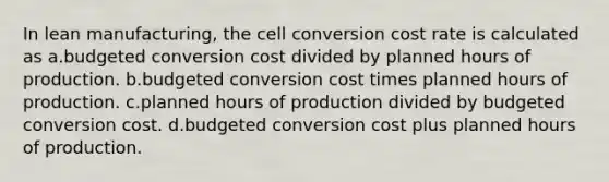 In lean manufacturing, the cell conversion cost rate is calculated as a.budgeted conversion cost divided by planned hours of production. b.budgeted conversion cost times planned hours of production. c.planned hours of production divided by budgeted conversion cost. d.budgeted conversion cost plus planned hours of production.