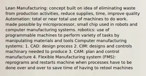 Lean Manufacturing: concept built on idea of eliminating waste from production activities, reduce supplies, time, improve quality Automation: total or near total use of machines to do work. made possible by microprocessor, small chip used in robots and computer manufacturing systems. robotics: use of programmable machines to perform variety of tasks by manipulating materials and tools Computer manufacturing systems: 1. CAD: design process 2. CIM: designs and controls machinary needed to produce 3. CAM: plan and control manufacture 4. Flexible Manufacturing system (FMS): reprograms and restarts machine when processes have to be done over and over to save time of having to retool machines