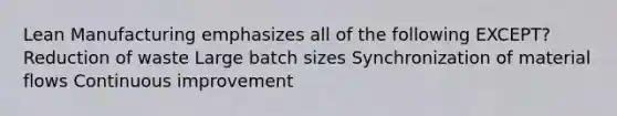 Lean Manufacturing emphasizes all of the following EXCEPT? Reduction of waste Large batch sizes Synchronization of material flows Continuous improvement