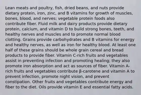 Lean meats and poultry, fish, dried beans, and nuts provide dietary protein, iron, zinc, and B vitamins for growth of muscles, bones, blood, and nerves; vegetable protein foods also contribute fiber. Fluid milk and dairy products provide dietary protein, calcium, and vitamin D to build strong bones, teeth, and healthy nerves and muscles and to promote normal blood clotting. Grains provide carbohydrates and B vitamins for energy and healthy nerves, as well as iron for healthy blood. At least one half of these grains should be whole grain cereal and bread products to provide fiber. Vitamin C-rich fruits and vegetables assist in preventing infection and promoting healing; they also promote iron absorption and act as sources of fiber. Vitamin A-rich fruits and vegetables contribute β-carotene and vitamin A to prevent infection, promote night vision, and prevent constipation. Other fruits and vegetables contribute energy and fiber to the diet. Oils provide vitamin E and essential fatty acids.