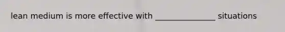 lean medium is more effective with _______________ situations