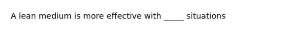 A lean medium is more effective with _____ situations