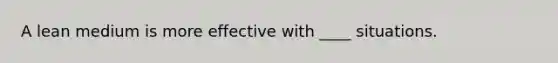 A lean medium is more effective with ____ situations.