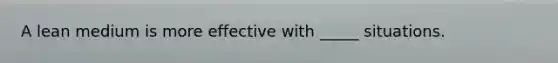 A lean medium is more effective with _____ situations.