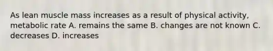 As lean muscle mass increases as a result of physical activity, metabolic rate A. remains the same B. changes are not known C. decreases D. increases