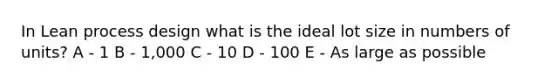 In Lean process design what is the ideal lot size in numbers of units? A - 1 B - 1,000 C - 10 D - 100 E - As large as possible