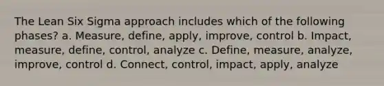 The Lean Six Sigma approach includes which of the following phases? a. Measure, define, apply, improve, control b. Impact, measure, define, control, analyze c. Define, measure, analyze, improve, control d. Connect, control, impact, apply, analyze