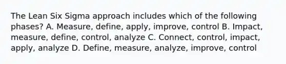 The Lean Six Sigma approach includes which of the following phases? A. Measure, define, apply, improve, control B. Impact, measure, define, control, analyze C. Connect, control, impact, apply, analyze D. Define, measure, analyze, improve, control