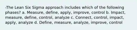 -The Lean Six Sigma approach includes which of the following phases? a. Measure, define, apply, improve, control b. Impact, measure, define, control, analyze c. Connect, control, impact, apply, analyze d. Define, measure, analyze, improve, control