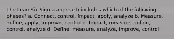 The Lean Six Sigma approach includes which of the following phases? a. Connect, control, impact, apply, analyze b. Measure, define, apply, improve, control c. Impact, measure, define, control, analyze d. Define, measure, analyze, improve, control